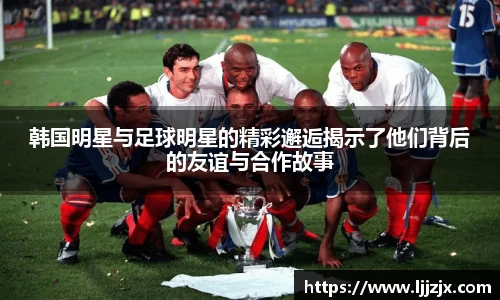 韩国明星与足球明星的精彩邂逅揭示了他们背后的友谊与合作故事